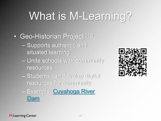 What is M-Learning?
• Geo-Historian Project [13]
  – Supports authentic and
    situated learning
  – Unite schools with community
    resources
  – Students can develop digital
    resources for community
  – Example: Cuyahoga River
    Dam

                       12
 