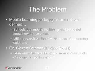 The Problem
• Mobile Learning pedagogies are not well
  defined…
  – Schools buy mobile technologies, but do not
    know how to use them.
  – Little research on the effectiveness of m-learning
    solutions
• Ex. Citizen Science (Project Noah)
  – Learners may be disengaged from core-aspects
    of inquiry-based learning

                          14
 