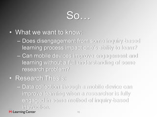 So…
• What we want to know:
  – Does disengagement from some inquiry-based
    learning process impact one’s ability to learn?
  – Can mobile devices improve engagement and
    learning without a full understanding of some
    research problem?
• Research Thesis:
  – Data collection through a mobile device can
    improve learning when a researcher is fully
    engaged in some method of inquiry-based
    instruction.
                         15
 