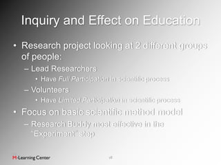 Inquiry and Effect on Education
• Research project looking at 2 different groups
  of people:
  – Lead Researchers
     • Have Full Participation in scientific process
  – Volunteers
     • Have Limited Participation in scientific process
• Focus on basic scientific method model
  – Research Buddy most effective in the
    “Experiment” step

                              18
 