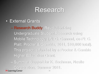 Research
• External Grants
  – Research Buddy: Revolutionizing
    Undergraduate Student Research using
    Mobile Technology. (PI: G. Gannod, co-PI: G.
    Platt, Procter & Gamble, 2011, $10,000 total).
    This project is funded by a Procter & Gamble
    Higher Education Grant.
  – Summer Support for K. Bachman, Nestle
    Corporation, Summer 2011.
                        20
 