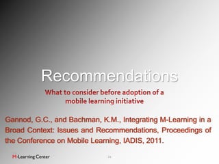 Recommendations

Gannod, G.C., and Bachman, K.M., Integrating M-Learning in a
Broad Context: Issues and Recommendations, Proceedings of
the Conference on Mobile Learning, IADIS, 2011.

                             21
 