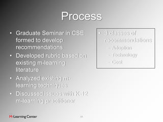 Process
• Graduate Seminar in CSE      • 3 classes of
  formed to develop              recommendations
  recommendations                – Adoption
• Developed rubric based on      – Technology
  existing m-learning            – Cost
  literature
• Analyzed existing m-
  learning techniques
• Discussed issues with K-12
  m-learning practitioner

                         22
 