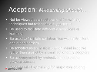 Adoption: M-learning should…
• Not be viewed as a replacement for existing
  techniques but rather as a supplement
• Be used to facilitate different dimensions of
  learning
• Be used to facilitate collaboration with instructors
  and other learners
• Be adopted as an institutional or broad initiative
  rather than a pilot by a small set of early adopters
• Be accompanied by protective measures to
  prevent abuses
• Accompanied by training for major constituents
                            23
 