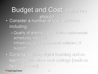 Budget and Cost: Initiatives
                   should…
• Consider a number of cost attributes
  including:
  – Quality of alternatives, relative replacement
    schedules, network
    infrastructure, management software, IT
    support
• Consider pairing digital learning and m-
  learning with other cost savings (such as
  facilities costs)
                         25
 