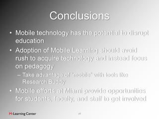 Conclusions
• Mobile technology has the potential to disrupt
  education
• Adoption of Mobile Learning should avoid
  rush to acquire technology and instead focus
  on pedagogy
  – Take advantage of “mobile” with tools like
    Research Buddy
• Mobile efforts at Miami provide opportunities
  for students, faculty, and staff to get involved

                          26
 