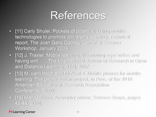 References
• [11] Carly Shuler. Pockets of potential: Using mobile
  technologies to promote chil dren's learning. Technical
  report, The Joan Ganz Cooney Center at Sesame
  Workshop, January 2009.
• [12] J. Traxler. Mobile learning: the moving nger writes and
  having writ. . . . The International Review of Research in Open
  and Distance Learning, 8 (2), 2007.
• [13] M. van't Hooft and McNeal T. Mobile phones for mobile
  learning: The geo-historian project. In Proc. of the 2010
  American Educational Research Association
  Conference, 2010.
• [14] Alan Colburn. An inquiry primer. Science Scope, pages
  42-44, 2000.
                                27
 