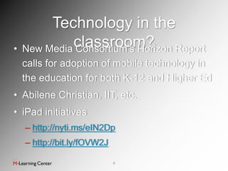 Technology in the
•            classroom? Report
    New Media Consortium’s Horizon
    calls for adoption of mobile technology in
    the education for both K-12 and Higher Ed
• Abilene Christian, IIT, etc.
• iPad initiatives
    – http://nyti.ms/eIN2Dp
    – http://bit.ly/fOVW2J

                             8
 