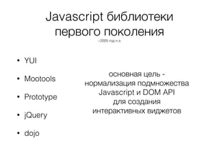 Javascript библиотеки
первого поколения
~2005 год н.э.
• YUI
• Mootools
• Prototype
• jQuery
• dojo
основная цель -
нормализация подмножества
Javascript и DOM API
для создания
интерактивных виджетов
 