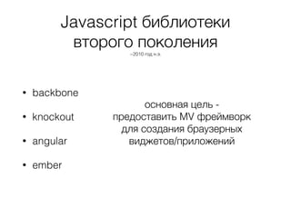 Javascript библиотеки
второго поколения
~2010 год н.э.
• backbone
• knockout
• angular
• ember
основная цель -
предоставить MV фреймворк
для создания браузерных
виджетов/приложений
 