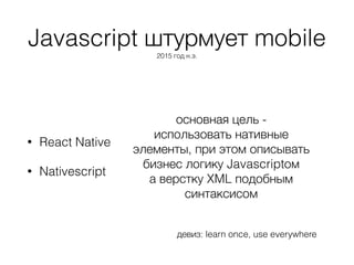 Javascript штурмует mobile
2015 год н.э.
• React Native
• Nativescript
основная цель -
использовать нативные
элементы, при этом описывать
бизнес логику Javascriptом
а верстку XML подобным
синтаксисом
девиз: learn once, use everywhere
 