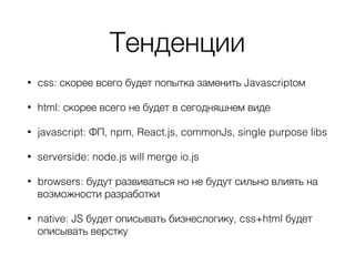 Тенденции
• css: скорее всего будет попытка заменить Javascriptом
• html: скорее всего не будет в сегодняшнем виде
• javascript: ФП, npm, React.js, commonJs, single purpose libs
• serverside: node.js will merge io.js
• browsers: будут развиваться но не будут сильно влиять на
возможности разработки
• native: JS будет описывать бизнеслогику, css+html будет
описывать верстку
 