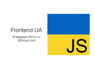 Frontend UA
18 февраля 2012 н.э.
JSGroup conf
JS
 