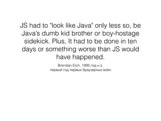 JS had to "look like Java" only less so, be
Java’s dumb kid brother or boy-hostage
sidekick. Plus, It had to be done in ten
days or something worse than JS would
have happened.
Brendan Eich, 1995 год н.э.
первый год первых браузерных войн
 