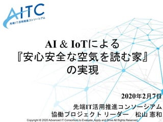 Copyright © 2020 Advanced IT Consortium to Evaluate, Apply and Drive All Rights Reserved.
AI & IoTによる
『安心安全な空気を読む家』
の実現
2020年2月7日
先端IT活用推進コンソーシアム
協働プロジェクト リーダー 松山 憲和
 
