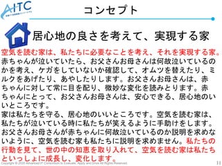 Copyright © 2020 Advanced IT Consortium to Evaluate, Apply and Drive All Rights Reserved. 11
コンセプト
居心地の良さを考えて、実現する家
空気を読む家は、私たちに必要なことを考え、それを実現する家。
赤ちゃんが泣いていたら、お父さんお母さんは何故泣いているの
かを考え、ケガをしていないか確認して、オムツを替えたり、ミ
ルクをあげたり、あやしたりします。お父さんお母さんは、赤
ちゃんに対して常に目を配り、微妙な変化を読みとります。赤
ちゃんにとって、お父さんお母さんは、安心できる、居心地のい
いところです。
家は私たちを守る、居心地のいいところです。空気を読む家は、
私たちが泣いている時に私たちが笑えるように手助けをします。
お父さんお母さんが赤ちゃんに何故泣いているのか説明を求めな
いように、空気を読む家も私たちに説明を求めません。私たちの
行動を見て、世の中の知恵を取り入れて、空気を読む家は私たち
といっしょに成長し、変化します。
 