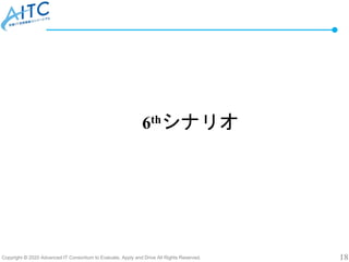 Copyright © 2020 Advanced IT Consortium to Evaluate, Apply and Drive All Rights Reserved. 18
6thシナリオ
 