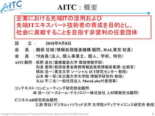 Copyright © 2020 Advanced IT Consortium to Evaluate, Apply and Drive All Rights Reserved. 4
AITC：概要
設 立 ： 2010年9月8日
会 長 ： 鶴保 征城（情報処理推進機構 顧問、HAL東京 校長）
会 員 ： 75会員（法人、個人事業主、 個人、 学術、 特別）
AITC顧問 ： 萩野 達也（慶應義塾大学 環境情報学部）
和泉 憲明（経済産業省商務情報政策局情報産業課・企画官）
橋田 浩一（東京大学 ソーシャル ICT研究センター 教授)
山本 修一郎（名古屋大学大学院 情報学研究科 教授)
丸山 不二夫（一般社団法人 MaruLabo代表理事）
コンテキスト・コンピューティング研究部会顧問：
林 浩一（ピースミール・テクノロジー株式会社 人材開発担当顧問）
ビジネスAR研究部会顧問：
三淵 啓自（デジタルハリウッド大学 大学院メディアサイエンス研究所 教授）
企業における先端ITの活用および
先端ITエキスパート技術者の育成を目的とし、
社会に貢献することを目指す非営利の任意団体
 