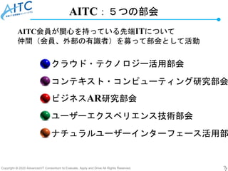 Copyright © 2020 Advanced IT Consortium to Evaluate, Apply and Drive All Rights Reserved. 7
AITC：５つの部会
ナチュラルユーザーインターフェース活用部
クラウド・テクノロジー活用部会
コンテキスト・コンピューティング研究部会
ビジネスAR研究部会
ユーザーエクスペリエンス技術部会
AITC会員が関心を持っている先端ITについて
仲間（会員、外部の有識者）を募って部会として活動
 