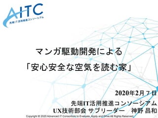 Copyright © 2020 Advanced IT Consortium to Evaluate, Apply and Drive All Rights Reserved.
マンガ駆動開発による
「安心安全な空気を読む家」
2020年2月７日
先端IT活用推進コンソーシアム
UX技術部会 サブリーダー 神野 昌和
 