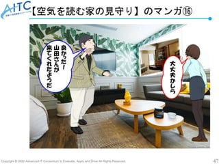 Copyright © 2020 Advanced IT Consortium to Evaluate, Apply and Drive All Rights Reserved. 47
【空気を読む家の見守り】のマンガ⑯
 