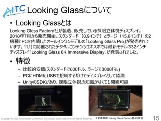 Copyright © 2020 Advanced IT Consortium to Evaluate, Apply and Drive All Rights Reserved.
Looking Glassについて
• Looking Glassとは
Looking Glass Factory社が製造、販売している裸眼立体視ディスプレイ。
2018年7月から発売開始。スタンダード（8.9インチ）とラージ（15.6インチ）の2
機種とPCを内蔵したオールインワンモデルの「Looking Glass Pro」が発売されて
います。11月に開催されたデジタルコンテンツエキスポでは最新モデルの32インチ
ディスプレイ「Looking Glass 8K Immersive Display」が発表されました。
• 特徴
– 比較的安価(スタンダードで600ドル、ラージで3000ドル)
– PCにHDMIとUSBで接続するだけでディスプレイとして認識
– UnityのSDKがあり、裸眼立体視の知識がなくても開発可能
15上記画像はLooking Glass Factory社より提供
 