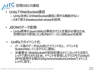 Copyright © 2020 Advanced IT Consortium to Evaluate, Apply and Drive All Rights Reserved.
空間OSとの通信
• UnityでWebSocket通信
– Unity自体にはWebSocket通信に関する機能がない
→C#で使えるwebsocket-sharpを採用
• JSONのデータ変換
– Unity標準のJsonUtilityは事前のクラス定義が必要なため、
空間OSから受信したJSONのパースにUtf8Jsonを採用
• UniRxでのイベント化
– パース後のデータはUniRxでイベント化し、イベントを
Subscribeしているクラスに通知。
– ※重要※ WebSocketの受信処理はメインスレッドとは別ス
レッドで実行されるため、イベントを受信したクラス内でUnityの
APIを使用する場合はSynchronizationContextでメインス
レッドに戻す。
20
 