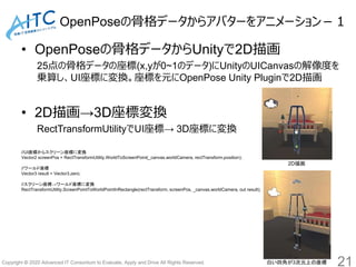Copyright © 2020 Advanced IT Consortium to Evaluate, Apply and Drive All Rights Reserved.
OpenPoseの骨格データからアバターをアニメーション－１
• OpenPoseの骨格データからUnityで2D描画
25点の骨格データの座標(x,yが0~1のデータ)にUnityのUICanvasの解像度を
乗算し、UI座標に変換。座標を元にOpenPose Unity Pluginで2D描画
• 2D描画→3D座標変換
RectTransformUtilityでUI座標→ 3D座標に変換
21
//UI座標からスクリーン座標に変換
Vector2 screenPos = RectTransformUtility.WorldToScreenPoint(_canvas.worldCamera, rectTransform.position);
//ワールド座標
Vector3 result = Vector3.zero;
//スクリーン座標→ワールド座標に変換
RectTransformUtility.ScreenPointToWorldPointInRectangle(rectTransform, screenPos, _canvas.worldCamera, out result);
2D描画
白い四角が3次元上の座標
 