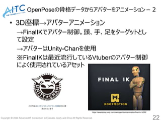 Copyright © 2020 Advanced IT Consortium to Evaluate, Apply and Drive All Rights Reserved.
OpenPoseの骨格データからアバターをアニメーション－２
• 3D座標→アバターアニメーション
→FinalIKでアバター制御。頭、手、足をターゲットとし
て設定
→アバターはUnity-Chanを使用
※FinalIKは最近流行しているVtuberのアバター制御
によく使用されているアセット
22
https://assetstore.unity.com/packages/tools/animation/final-ik-14290
 