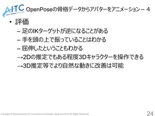 Copyright © 2020 Advanced IT Consortium to Evaluate, Apply and Drive All Rights Reserved.
OpenPoseの骨格データからアバターをアニメーション－４
• 評価
– 足のIKターゲットが逆になることがある
– 手を頭の上で振っていることはわかる
– 屈伸したということもわかる
→2Dの推定でもある程度3Dキャラクターを操作できる
→3D推定等でより自然な動きに改善は可能
24
 