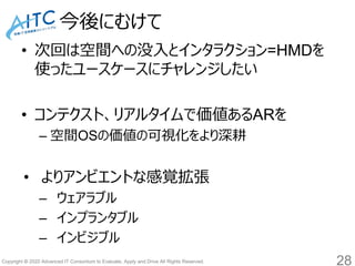 Copyright © 2020 Advanced IT Consortium to Evaluate, Apply and Drive All Rights Reserved.
今後にむけて
• 次回は空間への没入とインタラクション=HMDを
使ったユースケースにチャレンジしたい
• コンテクスト、リアルタイムで価値あるARを
– 空間OSの価値の可視化をより深耕
• よりアンビエントな感覚拡張
– ウェアラブル
– インプランタブル
– インビジブル
28
 