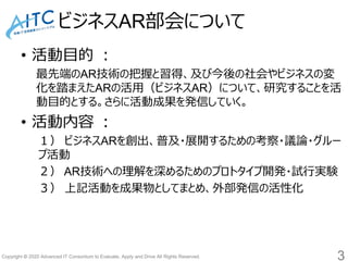 Copyright © 2020 Advanced IT Consortium to Evaluate, Apply and Drive All Rights Reserved.
ビジネスAR部会について
3
• 活動目的 ：
最先端のAR技術の把握と習得、及び今後の社会やビジネスの変
化を踏まえたARの活用（ビジネスAR）について、研究することを活
動目的とする。さらに活動成果を発信していく。
• 活動内容 ：
１） ビジネスARを創出、普及・展開するための考察・議論・グルー
プ活動
２） AR技術への理解を深めるためのプロトタイプ開発・試行実験
３） 上記活動を成果物としてまとめ、外部発信の活性化
 