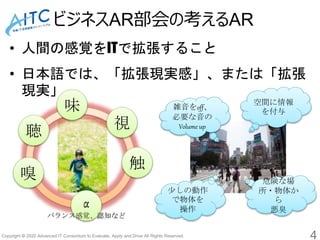 Copyright © 2020 Advanced IT Consortium to Evaluate, Apply and Drive All Rights Reserved.
ビジネスAR部会の考えるAR
4
• 人間の感覚をITで拡張すること
• 日本語では、「拡張現実感」、または「拡張
現実」
視聴
触
味
嗅
α
バランス感覚、認知など
空間に情報
を付与
少しの動作
で物体を
操作
雑音をoff、
必要な音の
Volume up
危険な場
所・物体か
ら
悪臭
 