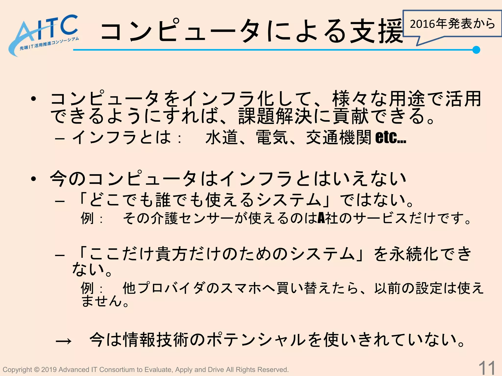 Copyright © 2019 Advanced IT Consortium to Evaluate, Apply and Drive All Rights Reserved.
コンピュータによる支援
• コンピュータをインフラ化して、様々な用途で活用
できるようにすれば、課題解決に貢献できる。
– インフラとは： 水道、電気、交通機関 etc…
• 今のコンピュータはインフラとはいえない
– 「どこでも誰でも使えるシステム」ではない。
例： その介護センサーが使えるのはA社のサービスだけです。
– 「ここだけ貴方だけのためのシステム」を永続化でき
ない。
例： 他プロバイダのスマホへ買い替えたら、以前の設定は使え
ません。
→ 今は情報技術のポテンシャルを使いきれていない。
11
2016年発表から
 