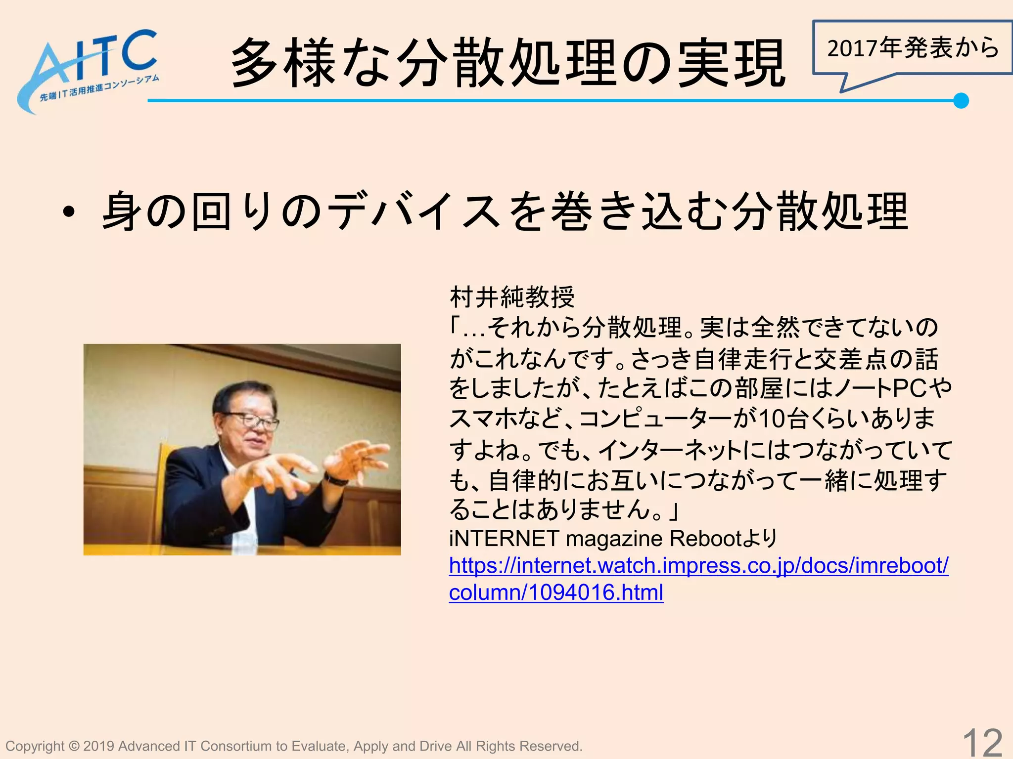 Copyright © 2019 Advanced IT Consortium to Evaluate, Apply and Drive All Rights Reserved.
多様な分散処理の実現
• 身の回りのデバイスを巻き込む分散処理
12
村井純教授
「…それから分散処理。実は全然できてないの
がこれなんです。さっき自律走行と交差点の話
をしましたが、たとえばこの部屋にはノートPCや
スマホなど、コンピューターが10台くらいありま
すよね。でも、インターネットにはつながっていて
も、自律的にお互いにつながって一緒に処理す
ることはありません。」
iNTERNET magazine Rebootより
https://internet.watch.impress.co.jp/docs/imreboot/
column/1094016.html
2017年発表から
 