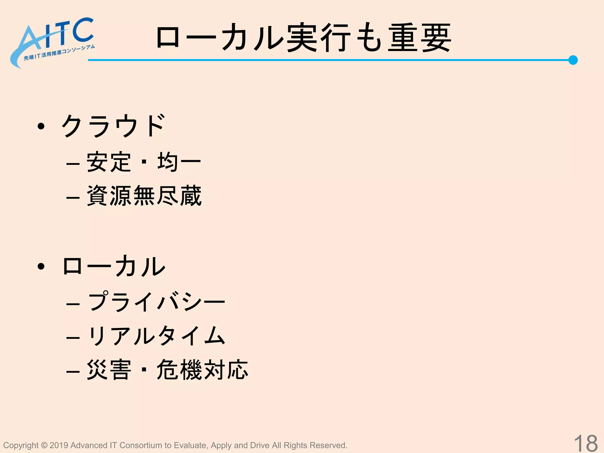 Copyright © 2019 Advanced IT Consortium to Evaluate, Apply and Drive All Rights Reserved.
ローカル実行も重要
• クラウド
– 安定・均一
– 資源無尽蔵
• ローカル
– プライバシー
– リアルタイム
– 災害・危機対応
18
 