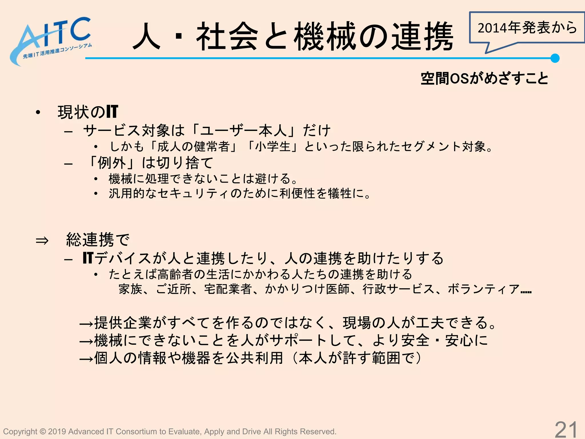 Copyright © 2019 Advanced IT Consortium to Evaluate, Apply and Drive All Rights Reserved.
人・社会と機械の連携
• 現状のIT
– サービス対象は「ユーザー本人」だけ
• しかも「成人の健常者」「小学生」といった限られたセグメント対象。
– 「例外」は切り捨て
• 機械に処理できないことは避ける。
• 汎用的なセキュリティのために利便性を犠牲に。
⇒ 総連携で
– ITデバイスが人と連携したり、人の連携を助けたりする
• たとえば高齢者の生活にかかわる人たちの連携を助ける
家族、ご近所、宅配業者、かかりつけ医師、行政サービス、ボランティア…..
→提供企業がすべてを作るのではなく、現場の人が工夫できる。
→機械にできないことを人がサポートして、より安全・安心に
→個人の情報や機器を公共利用（本人が許す範囲で）
21
空間OSがめざすこと
2014年発表から
 