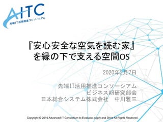 Copyright © 2019 Advanced IT Consortium to Evaluate, Apply and Drive All Rights Reserved.
『安心安全な空気を読む家』
を縁の下で支える空間OS
2020年2月7日
先端IT活用推進コンソーシアム
ビジネスAR研究部会
日本総合システム株式会社 中川雅三
 