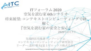 Copyright © 2020 Advanced IT Consortium to Evaluate, Apply and Drive All Rights Reserved.
2020年2月7日
先端IT活用推進コンソーシアム
コンテキスト･コンピューティング研究部会
リーダー: 道村 唯夫(富士ゼロックス株式会社)
ITフォーラム 2020
空気を読む家 6thシナリオ
将来展望: コンテキストコンピューティングで紐
解く
『空気を読む家の安全と安心』
 