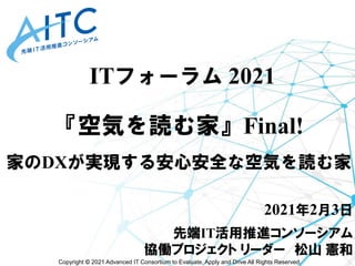 Copyright © 2021 Advanced IT Consortium to Evaluate, Apply and Drive All Rights Reserved.
『空気を読む家』Final!
家のDXが実現する安心安全な空気を読む家
2021年2月3日
先端IT活用推進コンソーシアム
協働プロジェクト リーダー 松山 憲和
ITフォーラム 2021
 