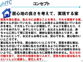 Copyright © 2021 Advanced IT Consortium to Evaluate, Apply and Drive All Rights Reserved. 12
コンセプト
居心地の良さを考えて、実現する家
空気を読む家は、私たちに必要なことを考え、それを実現する家。
赤ちゃんが泣いていたら、お父さんお母さんは何故泣いているの
かを考え、ケガをしていないか確認して、オムツを替えたり、ミ
ルクをあげたり、あやしたりします。お父さんお母さんは、赤
ちゃんに対して常に目を配り、微妙な変化を読みとります。赤
ちゃんにとって、お父さんお母さんは、安心できる、居心地のい
いところです。
家は私たちを守る、居心地のいいところです。空気を読む家は、
私たちが泣いている時に私たちが笑えるように手助けをします。
お父さんお母さんが赤ちゃんに何故泣いているのか説明を求めな
いように、空気を読む家も私たちに説明を求めません。私たちの
行動を見て、世の中の知恵を取り入れて、空気を読む家は私たち
といっしょに成長し、変化します。
 