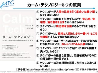 Copyright © 2021 Advanced IT Consortium to Evaluate, Apply and Drive All Rights Reserved. 20
カーム・テクノロジー8つの原則
① テクノロジーが人間の注意を引く度合いは最小限で
なくてはならない
② テクノロジーは情報を伝達することで、安心感、安
堵感、落ち着きを生まなければならない
③ テクノロジーは周辺部を活用するものでなければな
らない
④ テクノロジーは、技術と人間らしさの一番いいところ
を増幅するものでなければならない
⑤ テクノロジーはユーザーとコミュニケーションが取れな
ければならないが、おしゃべりである必要はない
⑥ テクノロジーはアクシデントが起こった際にも機能を
失ってはならない
⑦ テクノロジーの最適な容量は、問題を解決するのに
必要な最小限の量である
⑧ テクノロジーは社会規範を尊重したものでなければ
ならない
【訳参照】https://huyukiitoichi.hatenadiary.jp/entry/2020/08/02/080000
 