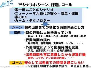 Copyright © 2021 Advanced IT Consortium to Evaluate, Apply and Drive All Rights Reserved. 22
7thシナリオ：シーン、課題、ゴール
•家一軒丸ごとのシナリオ
•ニューノーマル時代の安心・安全・健康
•家のDX
•カーム・テクノロジー
シーン
課題
朝の出勤までの多忙な時間の過ごし方
•朝の行動は大体決まっている
起床→トイレ→食事→入浴→歯磨き→着替え→出発
•行動時間の揺れ
起床時刻、料理時間、食事時間、トイレ、・・・
•外部環境によって出発時間を変更
天気、渋滞状況(5-10日)、公共交通機関
•出発時間を常に意識しながら逆算行動
時計、スマホ、テレビ(放送内容)、・・・
安心して出発までの時間を過ごしたい
×行動を邪魔する無駄な操作、×追立られ感
ゴール
 