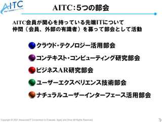 Copyright © 2021 Advanced IT Consortium to Evaluate, Apply and Drive All Rights Reserved. 7
AITC：５つの部会
ナチュラルユーザーインターフェース活用部会
クラウド・テクノロジー活用部会
コンテキスト・コンピューティング研究部会
ビジネスAR研究部会
ユーザーエクスペリエンス技術部会
AITC会員が関心を持っている先端ITについて
仲間（会員、外部の有識者）を募って部会として活動
 