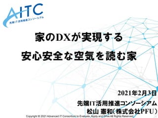 Copyright © 2021 Advanced IT Consortium to Evaluate, Apply and Drive All Rights Reserved.
家のDXが実現する
安心安全な空気を読む家
2021年2月3日
先端IT活用推進コンソーシアム
松山 憲和（株式会社PFU）
 
