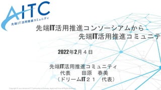Copyright © 2021 Advanced IT Community to Evaluate, Apply and Drive All Rights Reserved.
先端IT活用推進コンソーシアムから
先端IT活用推進コミュニテ
2022年2月４日
先端IT活用推進コミュニティ
代表 田原 春美
（ドリームIT２１ 代表）
 
