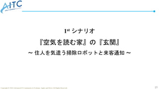 15
Copyright © 2022 Advanced IT Community to Evaluate, Apply and Drive All Rights Reserved.
1st シナリオ
『空気を読む家』の『玄関』
～ 住人を気遣う掃除ロボットと来客通知 ～
 