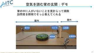 17
Copyright © 2022 Advanced IT Community to Evaluate, Apply and Drive All Rights Reserved.
空気を読む家の玄関：デモ
屋内 屋外
室内灯
掃除機 玄関照明
玄関扉
カメラ
家の中に人がいないことを見計らって掃除
訪問者を照明でそっと教えてくれる
 