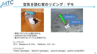 30
Copyright © 2022 Advanced IT Community to Evaluate, Apply and Drive All Rights Reserved.
空気を読む家のリビング：デモ
・事前に全アイテムの重さを計る。
・webCamで計りの針を読む。
・重さから足りないアイテムを推定する。
ハードウェア
計り、Raspberry Pi 2 B+、 WebCam, スピーカー
ソフトウェア
motion (package)、 OpenCV (package)、 asound (pckage)、python script(自作)
 