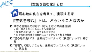 47
Copyright © 2022 Advanced IT Community to Evaluate, Apply and Drive All Rights Reserved.
『空気を読む家』とは
『空気を読む』とは、どういうことなのか
 単なる自動化ではない（なんとなくの共通理解）
• 朝、明るくなったらカーテンを開ける
• 室温が上がったら、エアコンをつける
• 好きな料理だけを自動的にストックしてくれる冷蔵庫
 “居心地が良い”は、主観的で人によって（状況によって）異な
る
 “実現”して欲しいことも、主観的で人によって（状況によっ
て）異なる
居心地の良さを考えて、実現する家
 